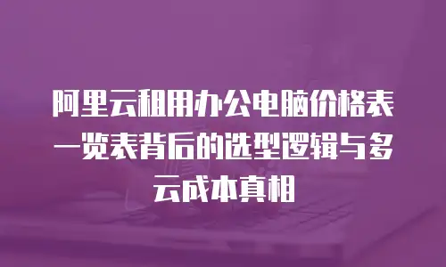 阿里云租用办公电脑价格表一览表背后的选型逻辑与多云成本真相