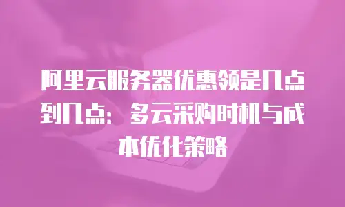 阿里云服务器优惠领是几点到几点：多云采购时机与成本优化策略