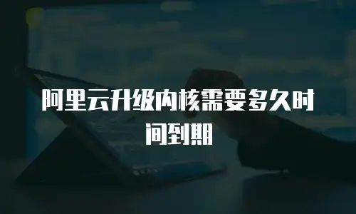 阿里云升级内核需要多久时间到期