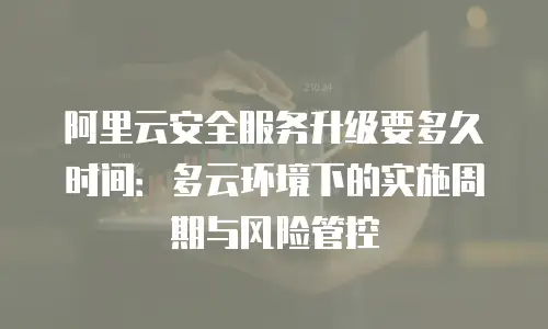 阿里云安全服务升级要多久时间：多云环境下的实施周期与风险管控