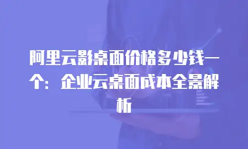 阿里云影桌面价格多少钱一个：企业云桌面成本全景解析