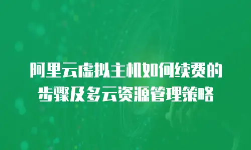 阿里云虚拟主机如何续费的步骤及多云资源管理策略