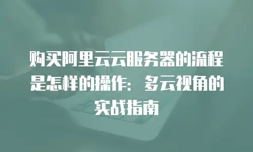 购买阿里云云服务器的流程是怎样的操作：多云视角的实战指南