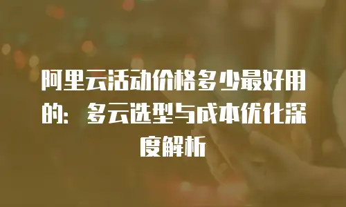 阿里云活动价格多少最好用的：多云选型与成本优化深度解析