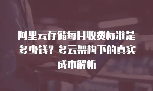 阿里云存储每月收费标准是多少钱？多云架构下的真实成本解析