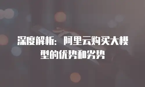 深度解析：阿里云购买大模型的优势和劣势
