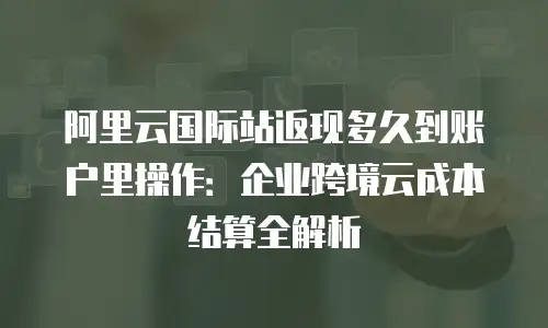 阿里云国际站返现多久到账户里操作：企业跨境云成本结算全解析