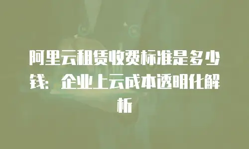 阿里云租赁收费标准是多少钱：企业上云成本透明化解析