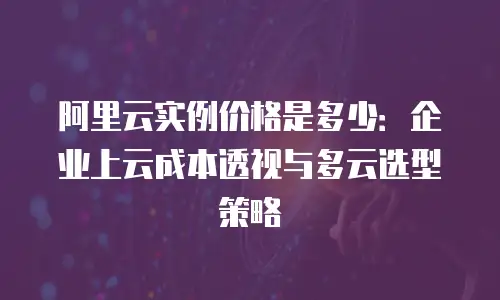 阿里云实例价格是多少：企业上云成本透视与多云选型策略