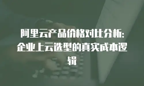 阿里云产品价格对比分析：企业上云选型的真实成本逻辑