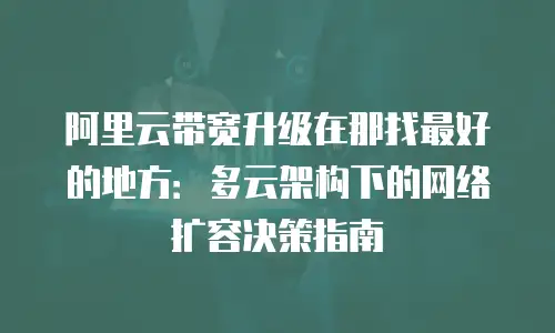阿里云带宽升级在那找最好的地方：多云架构下的网络扩容决策指南