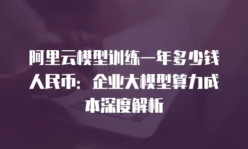 阿里云模型训练一年多少钱人民币：企业大模型算力成本深度解析
