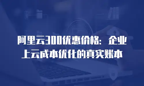 阿里云300优惠价格：企业上云成本优化的真实账本
