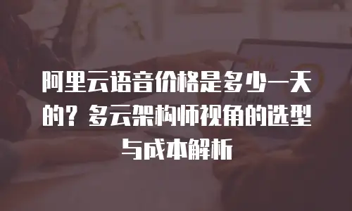 阿里云语音价格是多少一天的？多云架构师视角的选型与成本解析