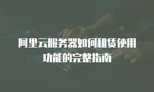 阿里云服务器如何租赁使用功能的完整指南