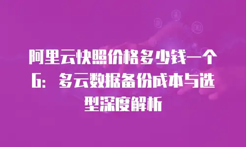 阿里云快照价格多少钱一个G：多云数据备份成本与选型深度解析