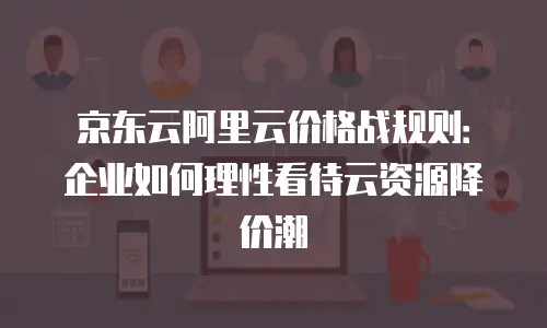 京东云阿里云价格战规则：企业如何理性看待云资源降价潮