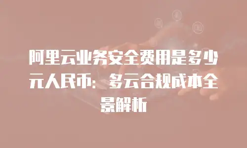 阿里云业务安全费用是多少元人民币：多云合规成本全景解析