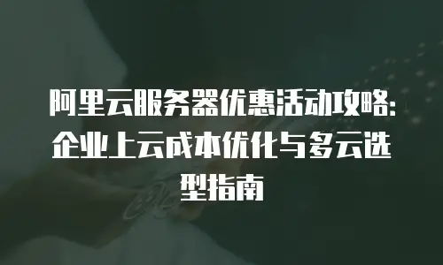 阿里云服务器优惠活动攻略：企业上云成本优化与多云选型指南
