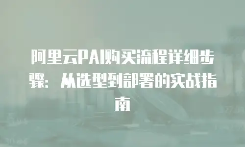 阿里云PAI购买流程详细步骤：从选型到部署的实战指南