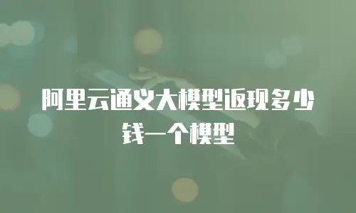 阿里云通义大模型返现多少钱一个模型