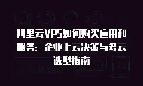阿里云VPS如何购买应用和服务：企业上云决策与多云选型指南