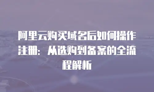 阿里云购买域名后如何操作注册：从选购到备案的全流程解析