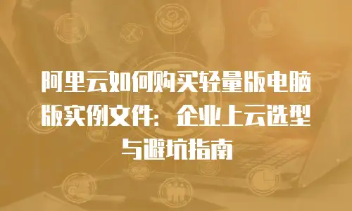 阿里云如何购买轻量版电脑版实例文件：企业上云选型与避坑指南