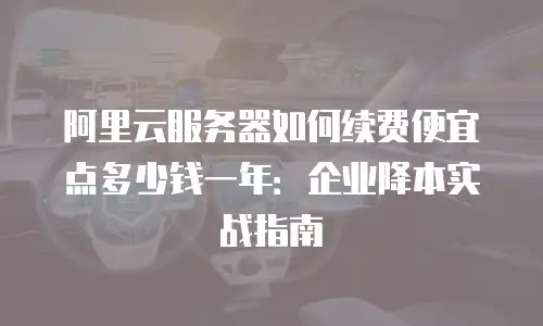 阿里云服务器如何续费便宜点多少钱一年：企业降本实战指南