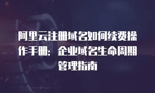 阿里云注册域名如何续费操作手册：企业域名生命周期管理指南