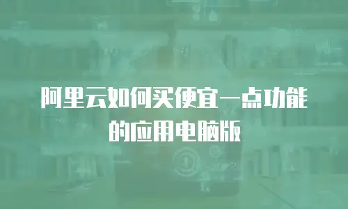 阿里云如何买便宜一点功能的应用电脑版