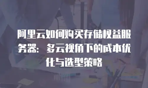 阿里云如何购买存储权益服务器：多云视角下的成本优化与选型策略