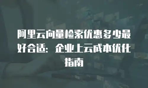 阿里云向量检索优惠多少最好合适：企业上云成本优化指南