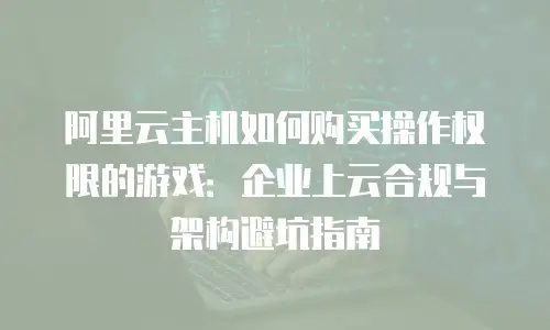 阿里云主机如何购买操作权限的游戏：企业上云合规与架构避坑指南