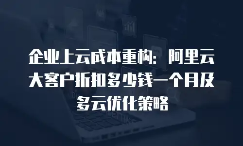 企业上云成本重构：阿里云大客户折扣多少钱一个月及多云优化策略