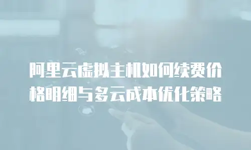 阿里云虚拟主机如何续费价格明细与多云成本优化策略