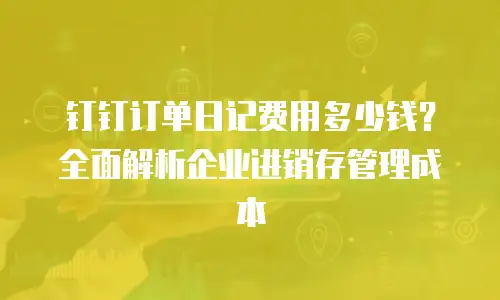钉钉订单日记费用多少钱？全面解析企业进销存管理成本