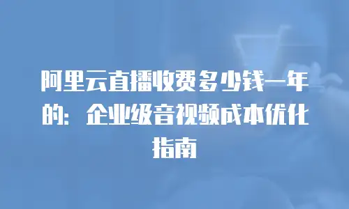 阿里云直播收费多少钱一年的：企业级音视频成本优化指南