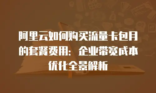 阿里云如何购买流量卡包月的套餐费用：企业带宽成本优化全景解析
