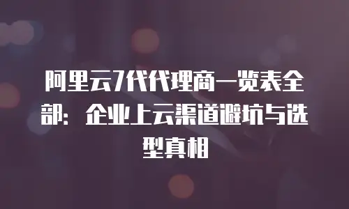 阿里云7代代理商一览表全部：企业上云渠道避坑与选型真相
