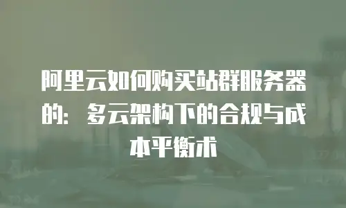 阿里云如何购买站群服务器的：多云架构下的合规与成本平衡术