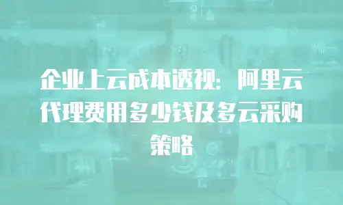 企业上云成本透视：阿里云代理费用多少钱及多云采购策略