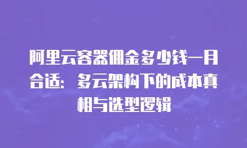 阿里云容器佣金多少钱一月合适：多云架构下的成本真相与选型逻辑