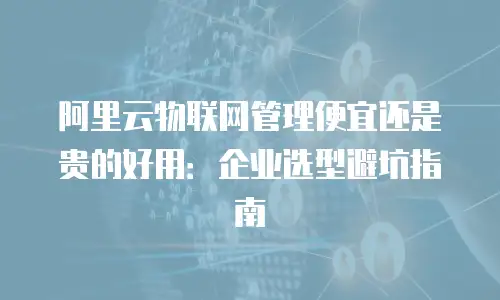 阿里云物联网管理便宜还是贵的好用：企业选型避坑指南