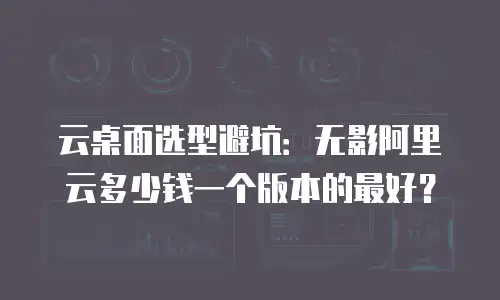 云桌面选型避坑：无影阿里云多少钱一个版本的最好？