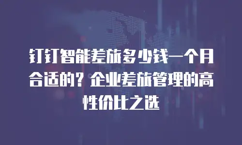 钉钉智能差旅多少钱一个月合适的？企业差旅管理的高性价比之选