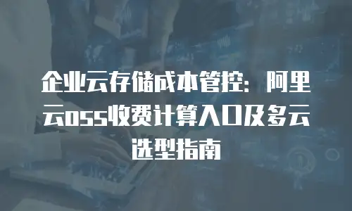 企业云存储成本管控：阿里云oss收费计算入口及多云选型指南
