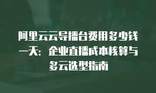 阿里云云导播台费用多少钱一天：企业直播成本核算与多云选型指南