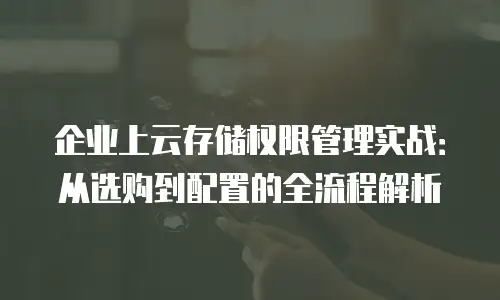 企业上云存储权限管理实战：从选购到配置的全流程解析
