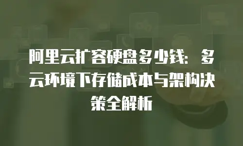 阿里云扩容硬盘多少钱：多云环境下存储成本与架构决策全解析